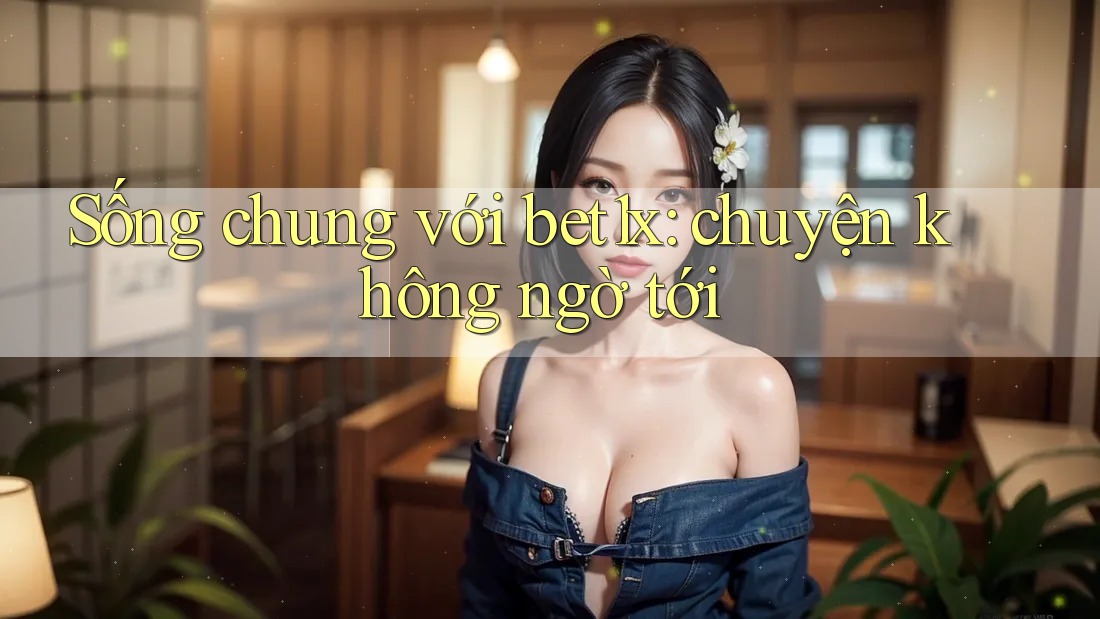 Sống chung với bet1x: chuyện không ngờ tới