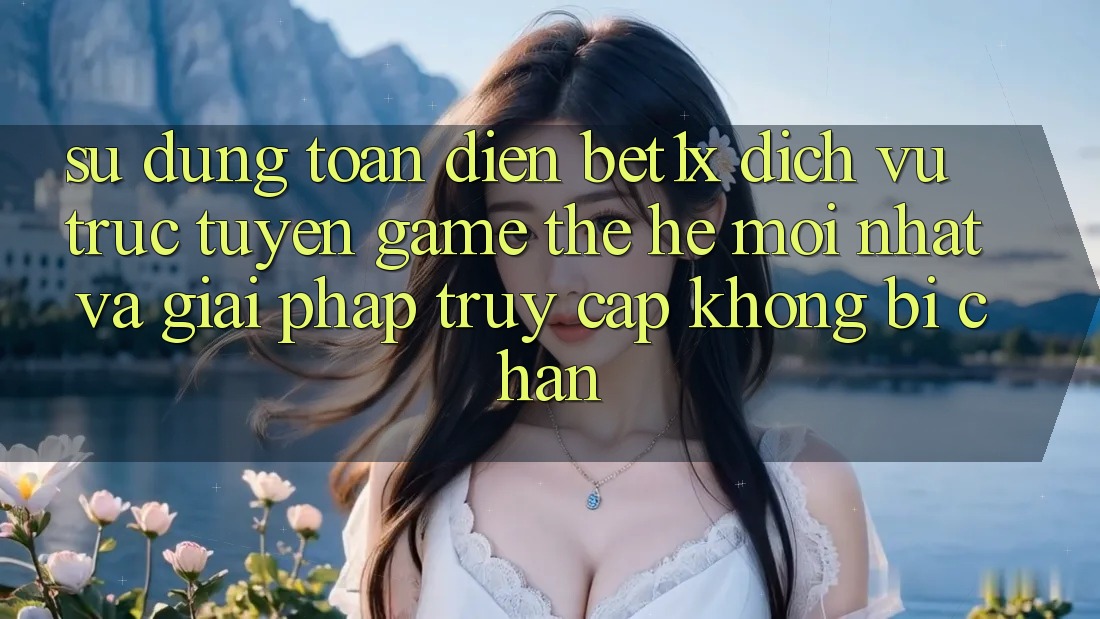 Sử dụng Toàn Diện bet1x - Dịch vụ trực tuyến Game Thế Hệ Mới nhất Và Giải Pháp Truy Cập Không Bị Chặn
