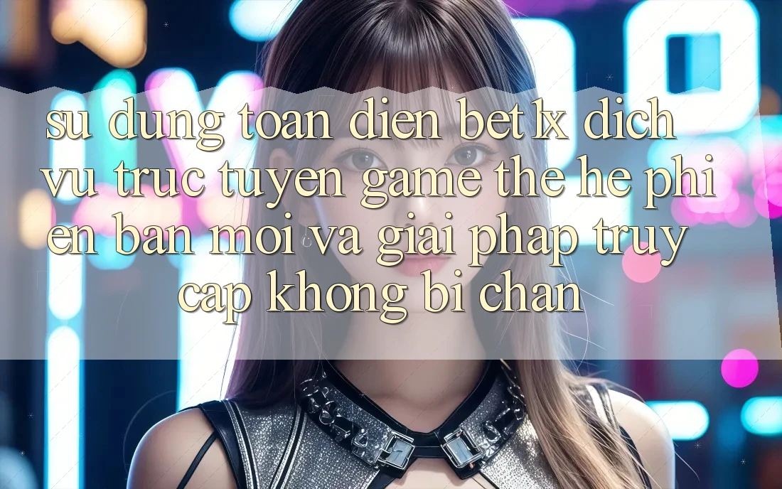 Sử dụng Toàn Diện bet1x - Dịch vụ trực tuyến Game Thế Hệ Phiên bản mới Và Giải Pháp Truy Cập Không Bị Chặn