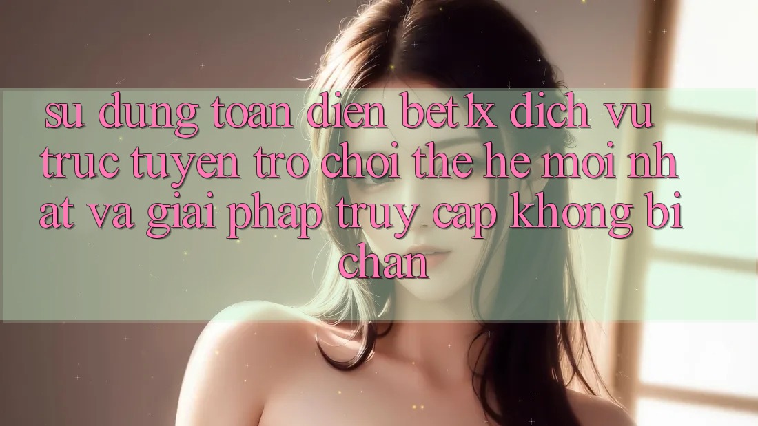 Sử dụng Toàn Diện bet1x - Dịch vụ trực tuyến Trò chơi Thế Hệ Mới nhất Và Giải Pháp Truy Cập Không Bị Chặn
