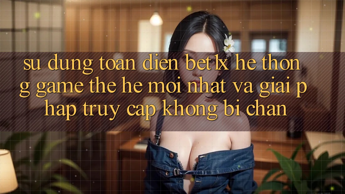 Sử dụng Toàn Diện bet1x - Hệ thống Game Thế Hệ Mới nhất Và Giải Pháp Truy Cập Không Bị Chặn