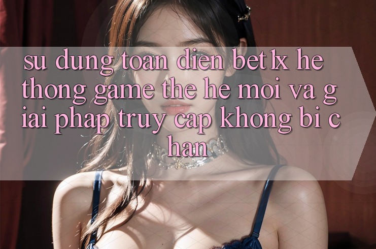 Sử dụng Toàn Diện bet1x - Hệ thống Game Thế Hệ Mới Và Giải Pháp Truy Cập Không Bị Chặn