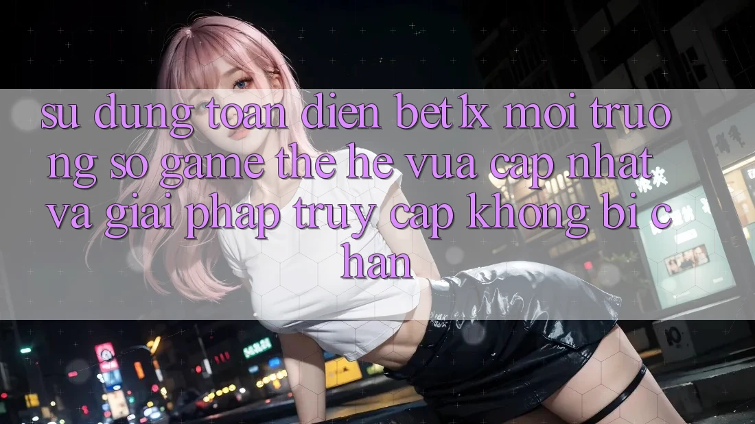 Sử dụng Toàn Diện bet1x - Môi trường số Game Thế Hệ Vừa cập nhật Và Giải Pháp Truy Cập Không Bị Chặn