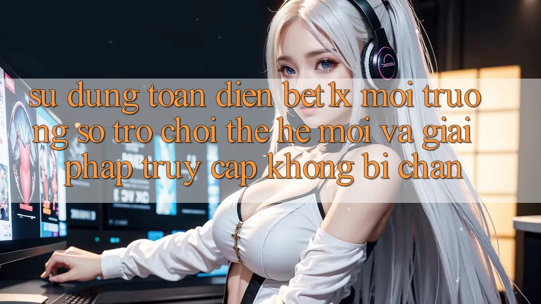 Sử dụng Toàn Diện bet1x - Môi trường số Trò chơi Thế Hệ Mới Và Giải Pháp Truy Cập Không Bị Chặn