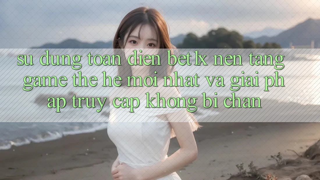 Sử dụng Toàn Diện bet1x - Nền Tảng Game Thế Hệ Mới nhất Và Giải Pháp Truy Cập Không Bị Chặn