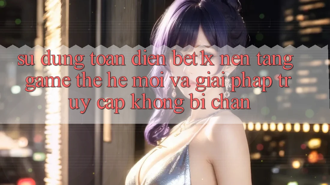 Sử dụng Toàn Diện bet1x - Nền tảng Game Thế Hệ Mới Và Giải Pháp Truy Cập Không Bị Chặn