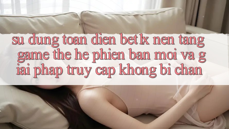 Sử dụng Toàn Diện bet1x - Nền Tảng Game Thế Hệ Phiên bản mới Và Giải Pháp Truy Cập Không Bị Chặn