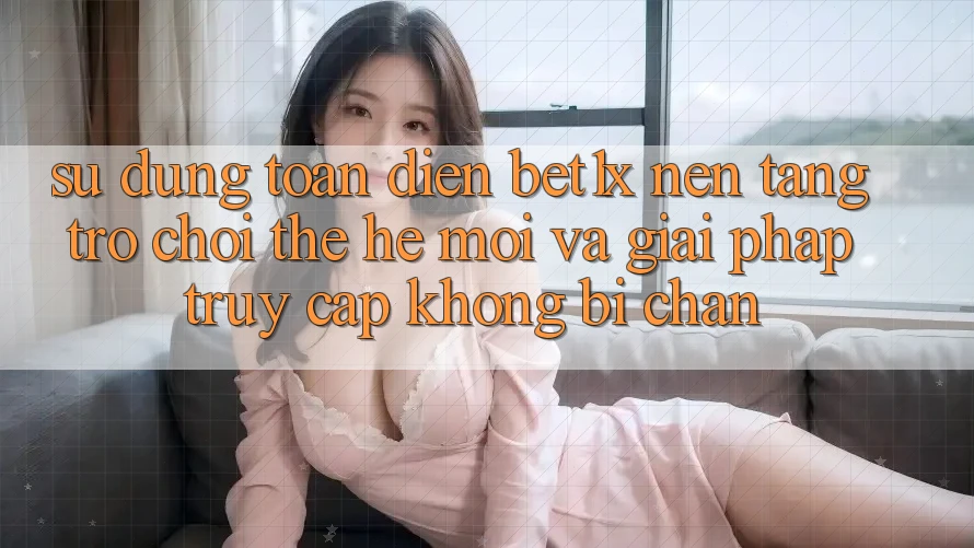 Sử dụng Toàn Diện bet1x - Nền Tảng Trò chơi Thế Hệ Mới Và Giải Pháp Truy Cập Không Bị Chặn