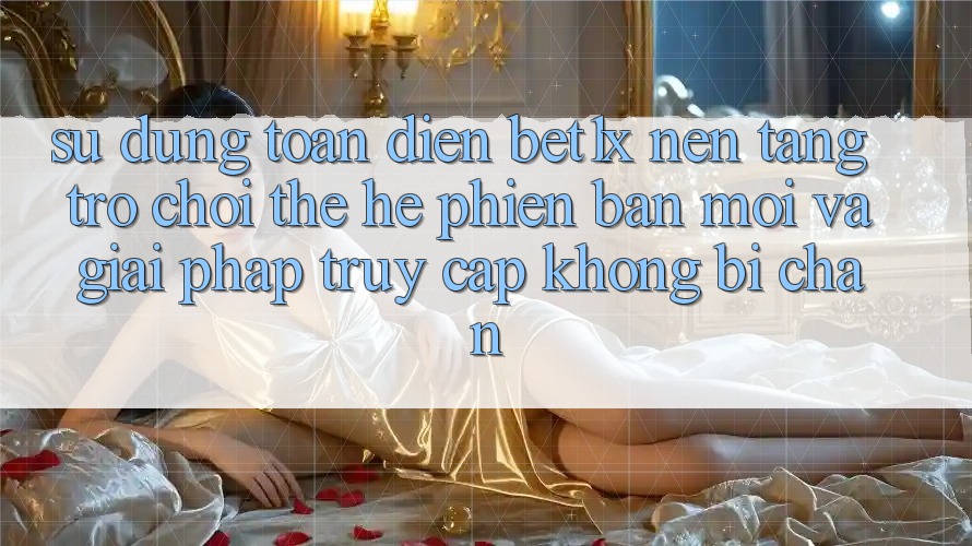Sử dụng Toàn Diện bet1x - Nền Tảng Trò chơi Thế Hệ Phiên bản mới Và Giải Pháp Truy Cập Không Bị Chặn