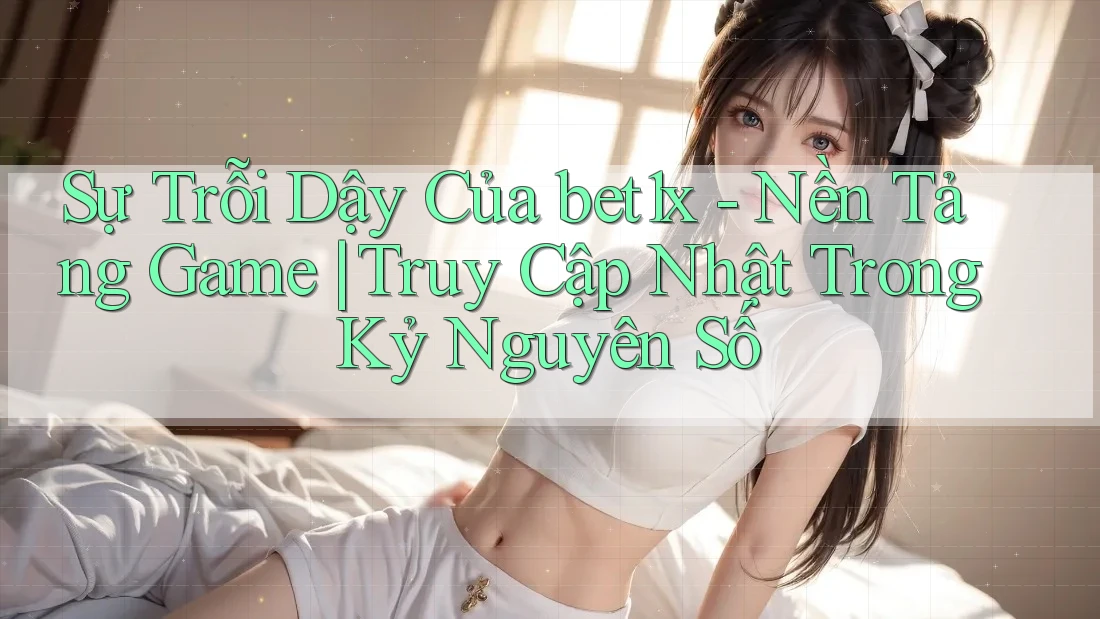 Sự Trỗi Dậy Của bet1x - Nền Tảng Game | Truy Cập Nhật Trong Kỷ Nguyên Số