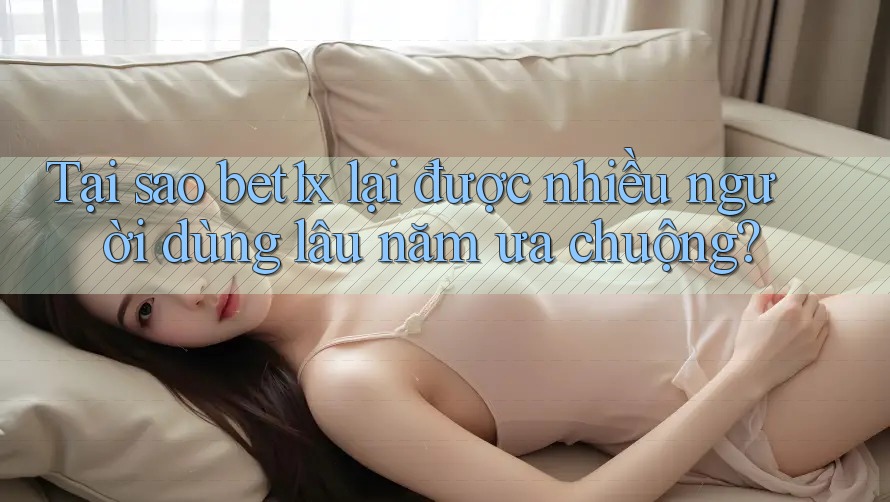 Tại sao bet1x lại được nhiều người dùng lâu năm ưa chuộng?