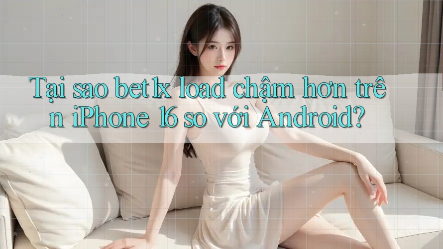 Tại sao bet1x load chậm hơn trên iPhone 16 so với Android?