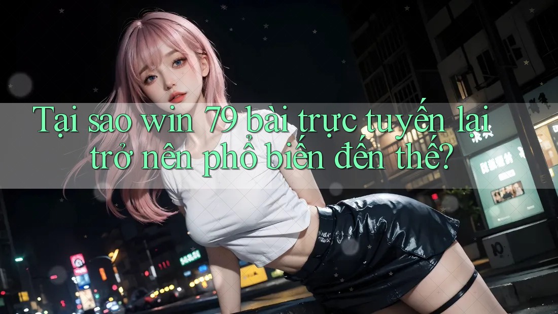 Tại sao win 79 bài trực tuyến lại trở nên phổ biến đến thế?
