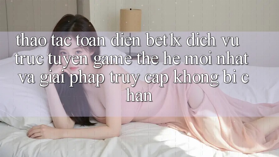 Thao tác Toàn Diện bet1x - Dịch vụ trực tuyến Game Thế Hệ Mới nhất Và Giải Pháp Truy Cập Không Bị Chặn