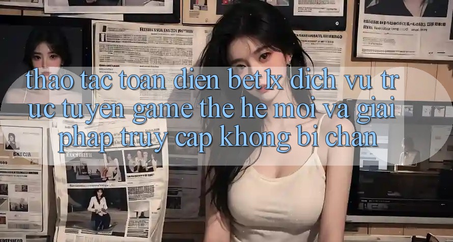 Thao tác Toàn Diện bet1x - Dịch vụ trực tuyến Game Thế Hệ Mới Và Giải Pháp Truy Cập Không Bị Chặn Thao tác Toàn Diện bet1x - Dịch vụ trực tuyến Game Thế Hệ Mới Và Giải Pháp Truy Cập Không Bị Chặn