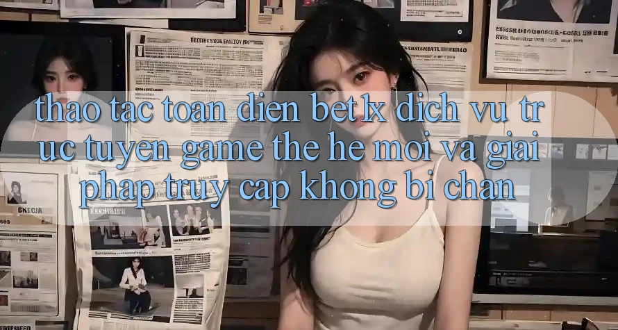 Thao tác Toàn Diện bet1x - Dịch vụ trực tuyến Game Thế Hệ Mới Và Giải Pháp Truy Cập Không Bị Chặn