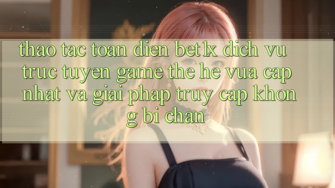Thao tác Toàn Diện bet1x - Dịch vụ trực tuyến Game Thế Hệ Vừa cập nhật Và Giải Pháp Truy Cập Không Bị Chặn