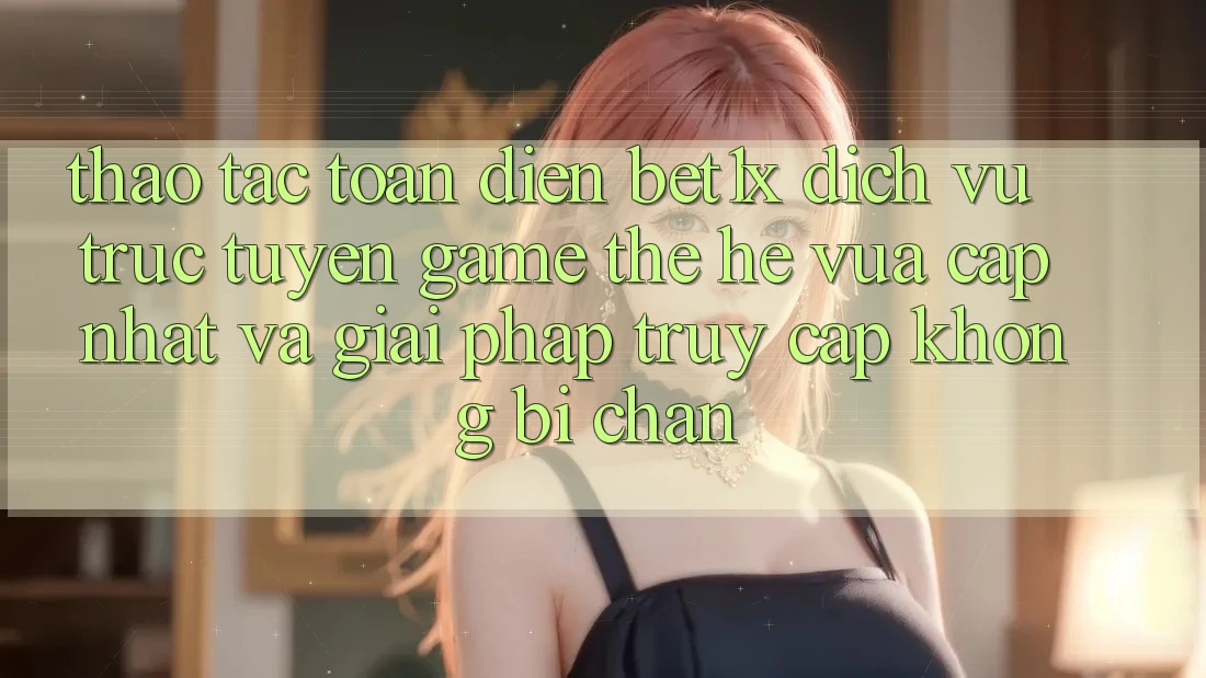 Thao tác Toàn Diện bet1x - Dịch vụ trực tuyến Game Thế Hệ Vừa cập nhật Và Giải Pháp Truy Cập Không Bị Chặn Thao tác Toàn Diện bet1x - Dịch vụ trực tuyến Game Thế Hệ Vừa cập nhật Và Giải Pháp Truy Cập Không Bị Chặn