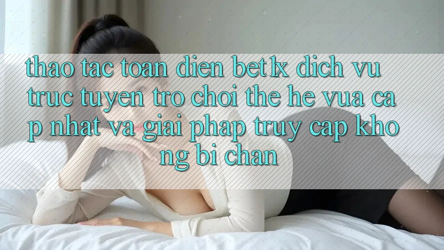 Thao tác Toàn Diện bet1x - Dịch vụ trực tuyến Trò chơi Thế Hệ Vừa cập nhật Và Giải Pháp Truy Cập Không Bị Chặn
