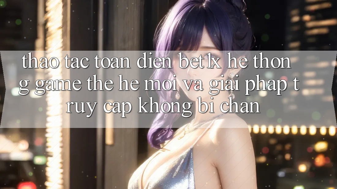 Thao tác Toàn Diện bet1x - Hệ thống Game Thế Hệ Mới Và Giải Pháp Truy Cập Không Bị Chặn