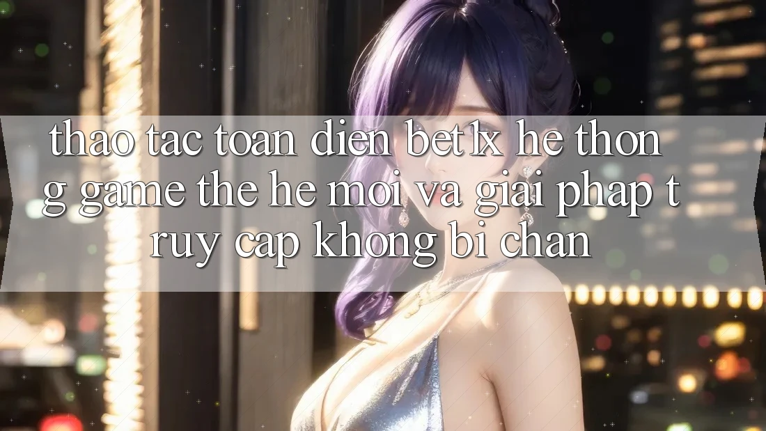 Thao tác Toàn Diện bet1x - Hệ thống Game Thế Hệ Mới Và Giải Pháp Truy Cập Không Bị Chặn