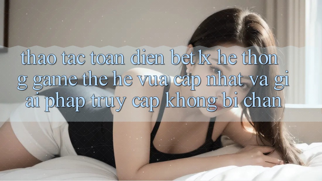 Thao tác Toàn Diện bet1x - Hệ thống Game Thế Hệ Vừa cập nhật Và Giải Pháp Truy Cập Không Bị Chặn
