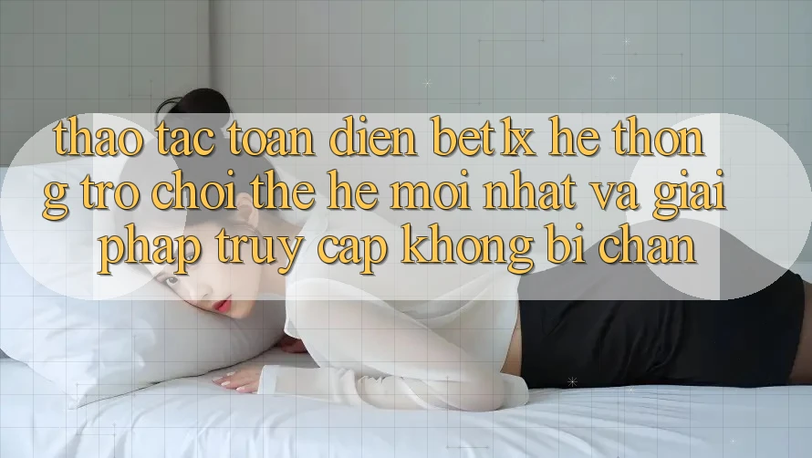 Thao tác Toàn Diện bet1x - Hệ thống Trò chơi Thế Hệ Mới nhất Và Giải Pháp Truy Cập Không Bị Chặn