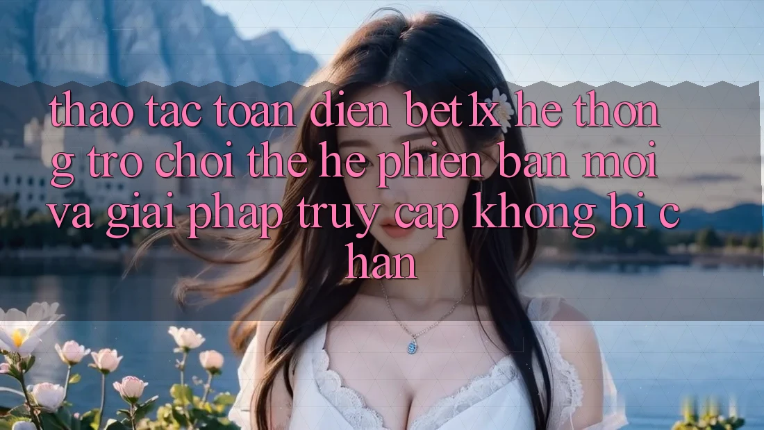 Thao tác Toàn Diện bet1x - Hệ thống Trò chơi Thế Hệ Phiên bản mới Và Giải Pháp Truy Cập Không Bị Chặn Thao tác Toàn Diện bet1x - Hệ thống Trò chơi Thế Hệ Phiên bản mới Và Giải Pháp Truy Cập Không Bị Chặn