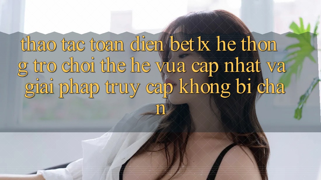 Thao tác Toàn Diện bet1x - Hệ thống Trò chơi Thế Hệ Vừa cập nhật Và Giải Pháp Truy Cập Không Bị Chặn