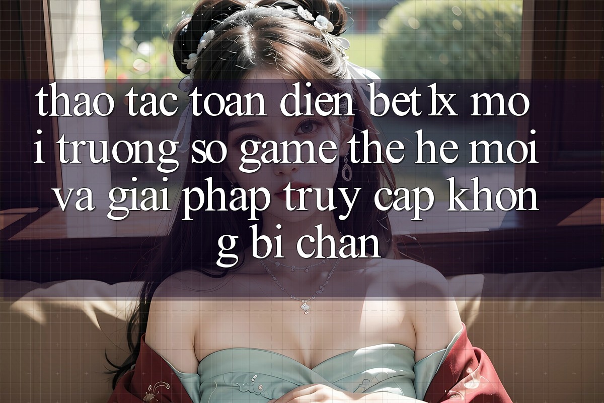 Thao tác Toàn Diện bet1x - Môi trường số Game Thế Hệ Mới Và Giải Pháp Truy Cập Không Bị Chặn