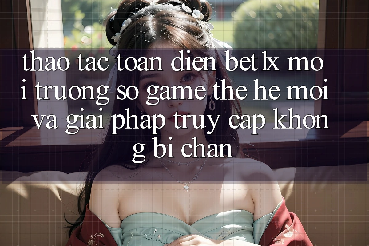 Thao tác Toàn Diện bet1x - Môi trường số Game Thế Hệ Mới Và Giải Pháp Truy Cập Không Bị Chặn Thao tác Toàn Diện bet1x - Môi trường số Game Thế Hệ Mới Và Giải Pháp Truy Cập Không Bị Chặn