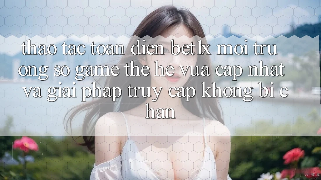 Thao tác Toàn Diện bet1x - Môi trường số Game Thế Hệ Vừa cập nhật Và Giải Pháp Truy Cập Không Bị Chặn