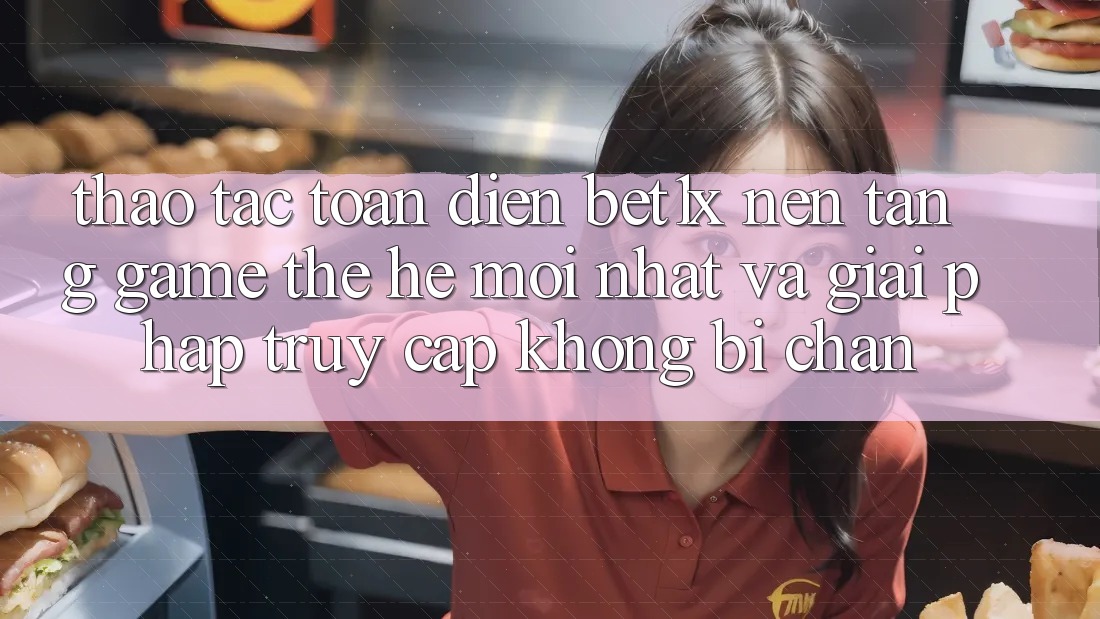 Thao tác Toàn Diện bet1x - Nền Tảng Game Thế Hệ Mới nhất Và Giải Pháp Truy Cập Không Bị Chặn