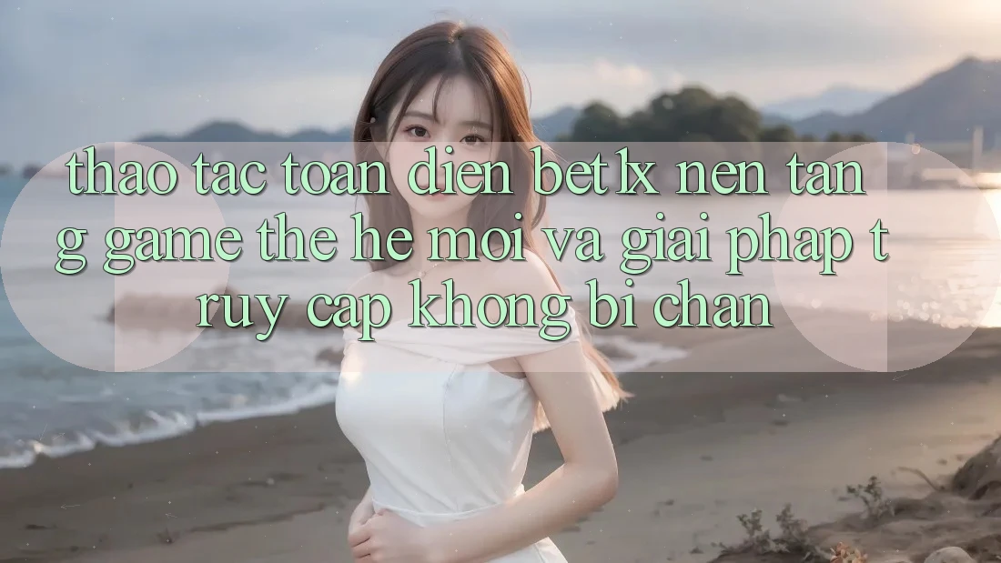 Thao tác Toàn Diện bet1x - Nền Tảng Game Thế Hệ Mới Và Giải Pháp Truy Cập Không Bị Chặn