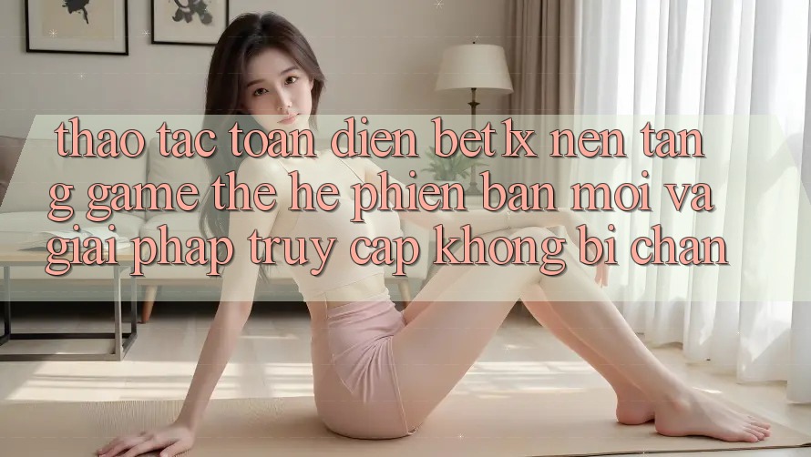 Thao tác Toàn Diện bet1x - Nền Tảng Game Thế Hệ Phiên bản mới Và Giải Pháp Truy Cập Không Bị Chặn