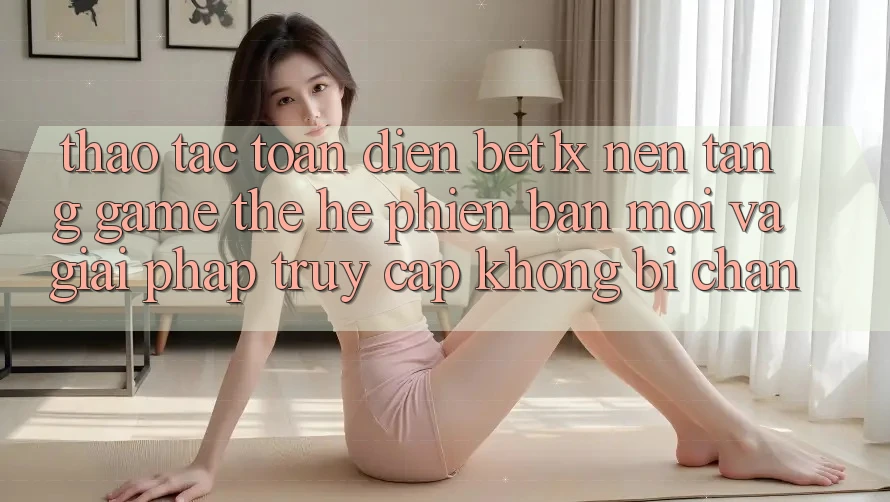 Thao tác Toàn Diện bet1x - Nền tảng Game Thế Hệ Phiên bản mới Và Giải Pháp Truy Cập Không Bị Chặn