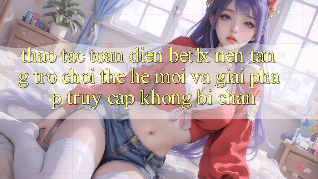 Thao tác Toàn Diện bet1x - Nền Tảng Trò chơi Thế Hệ Mới Và Giải Pháp Truy Cập Không Bị Chặn