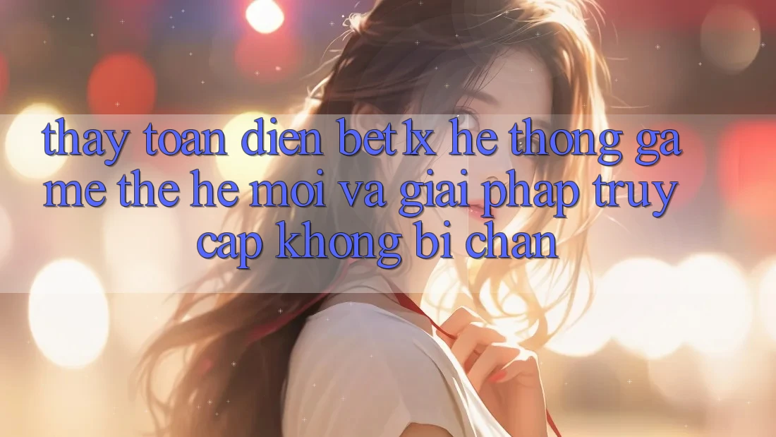 Thấy Toàn Diện bet1x - Hệ thống Game Thế Hệ Mới Và Giải Pháp Truy Cập Không Bị Chặn