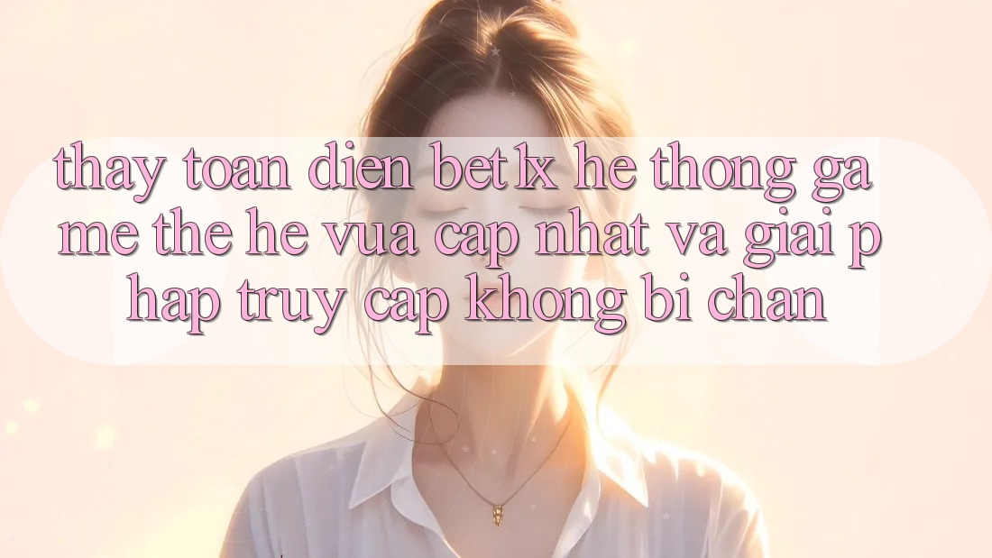 Thấy Toàn Diện bet1x - Hệ thống Game Thế Hệ Vừa cập nhật Và Giải Pháp Truy Cập Không Bị Chặn