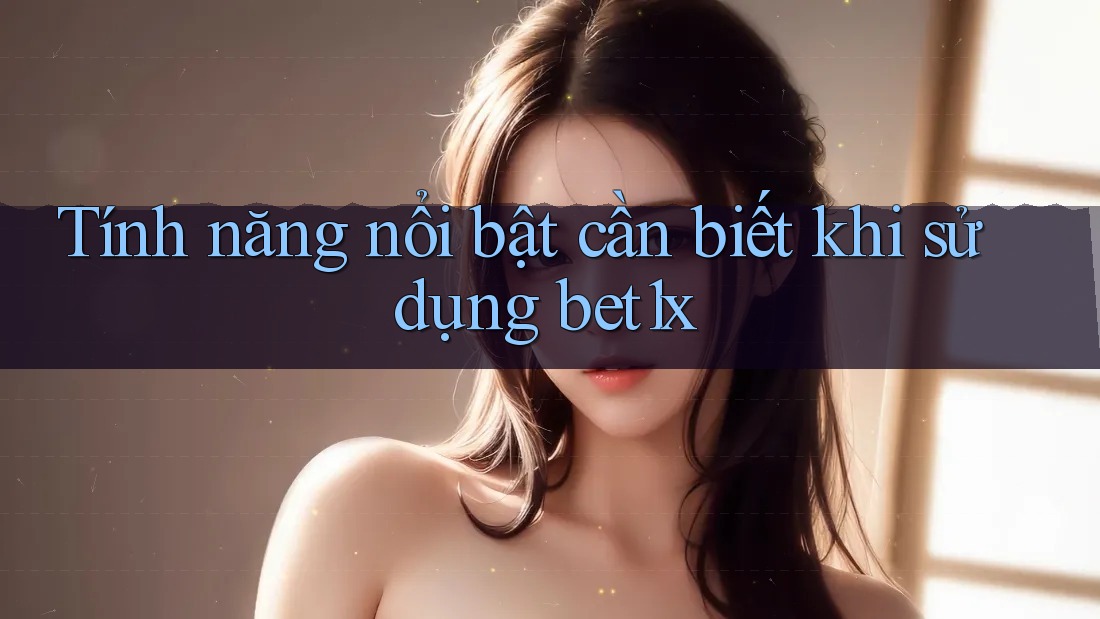 Tính năng nổi bật cần biết khi sử dụng bet1x