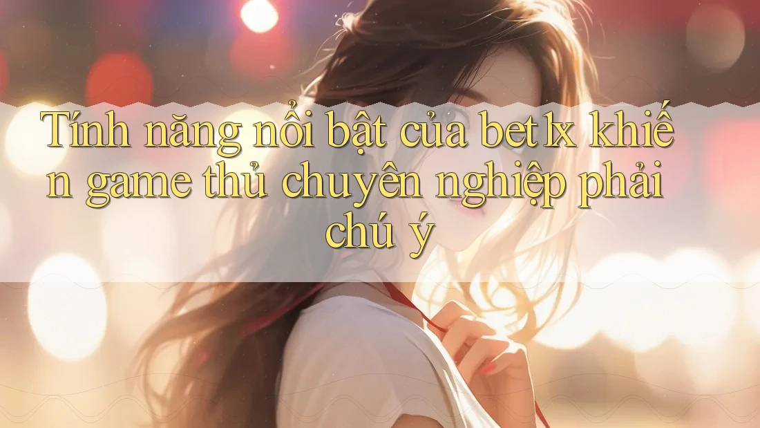 Tính năng nổi bật của bet1x khiến game thủ chuyên nghiệp phải chú ý