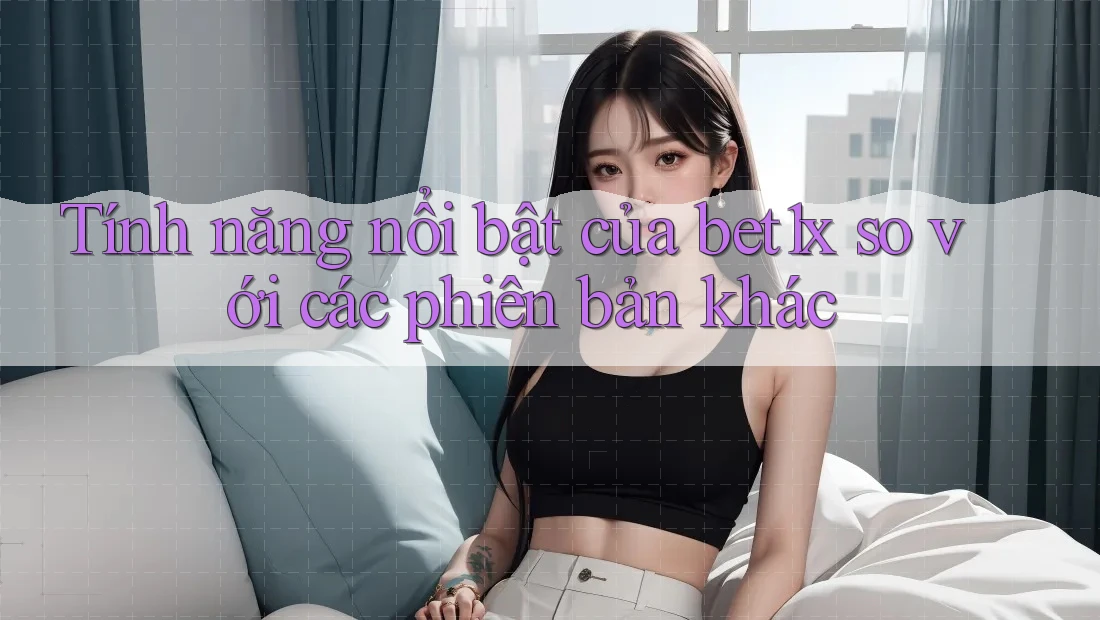 Tính năng nổi bật của bet1x so với các phiên bản khác Tính năng nổi bật của bet1x so với các phiên bản khác