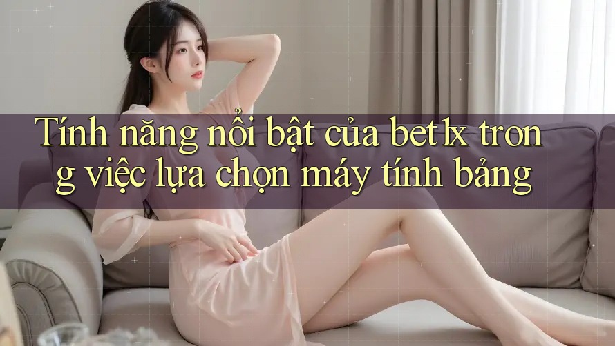 Tính năng nổi bật của bet1x trong việc lựa chọn máy tính bảng Tính năng nổi bật của bet1x trong việc lựa chọn máy tính bảng