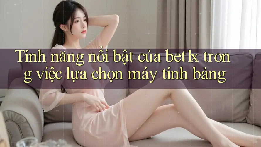 Tính năng nổi bật của bet1x trong việc lựa chọn máy tính bảng