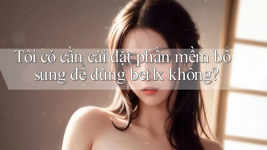 Tôi có cần cài đặt phần mềm bổ sung để dùng bet1x không?