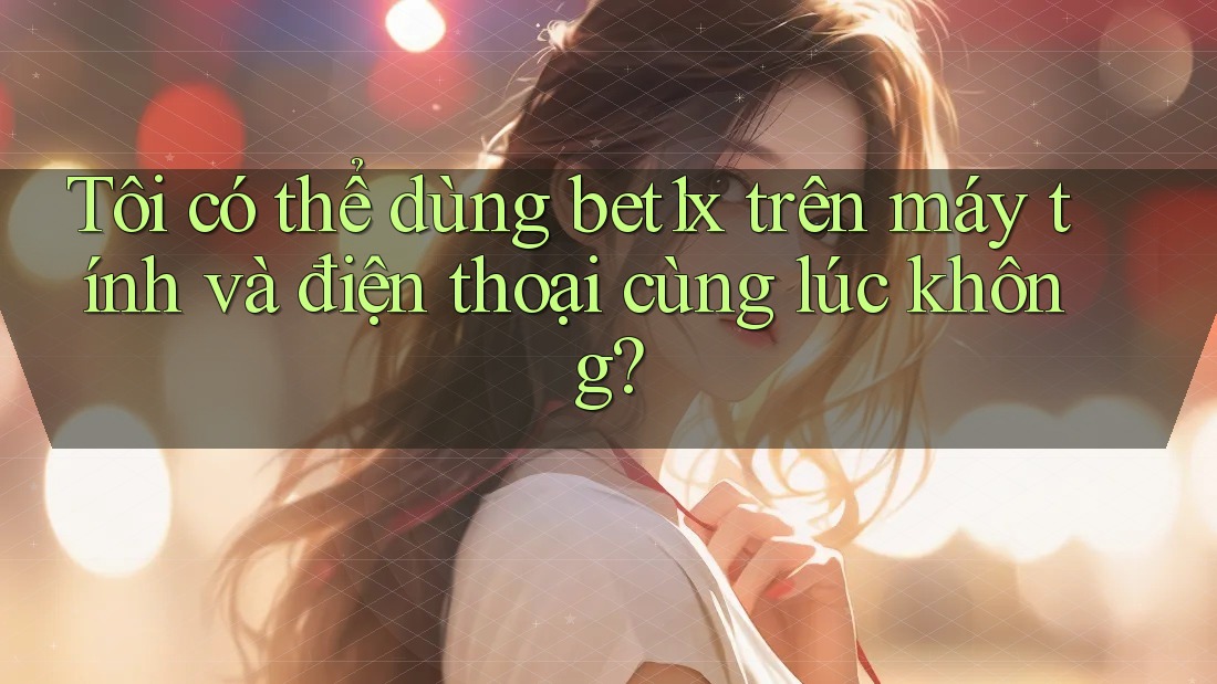 Tôi có thể dùng bet1x trên máy tính và điện thoại cùng lúc không?