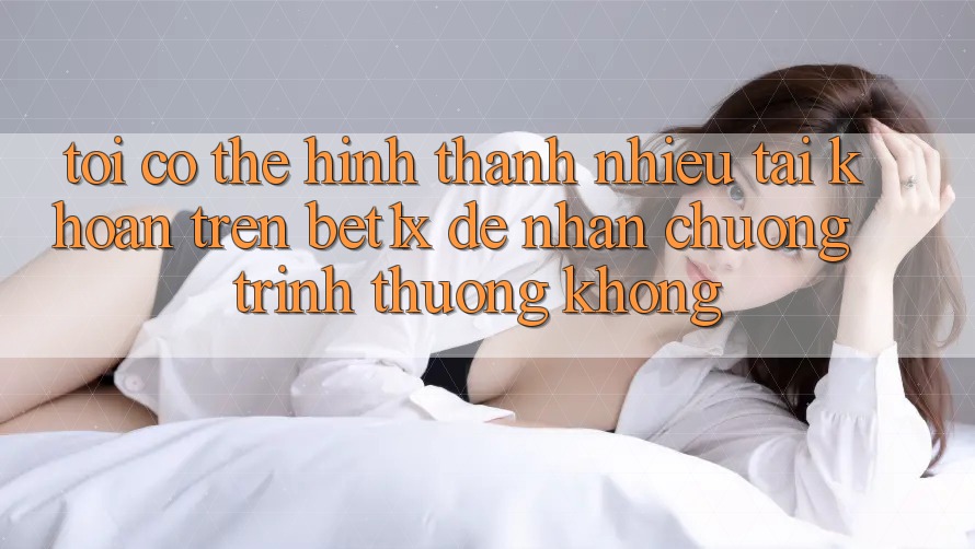 Tôi có thể hình thành nhiều tài khoản trên bet1x để nhận chương trình thưởng không?