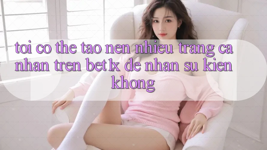 Tôi có thể tạo nên nhiều trang cá nhân trên bet1x để nhận sự kiện không?