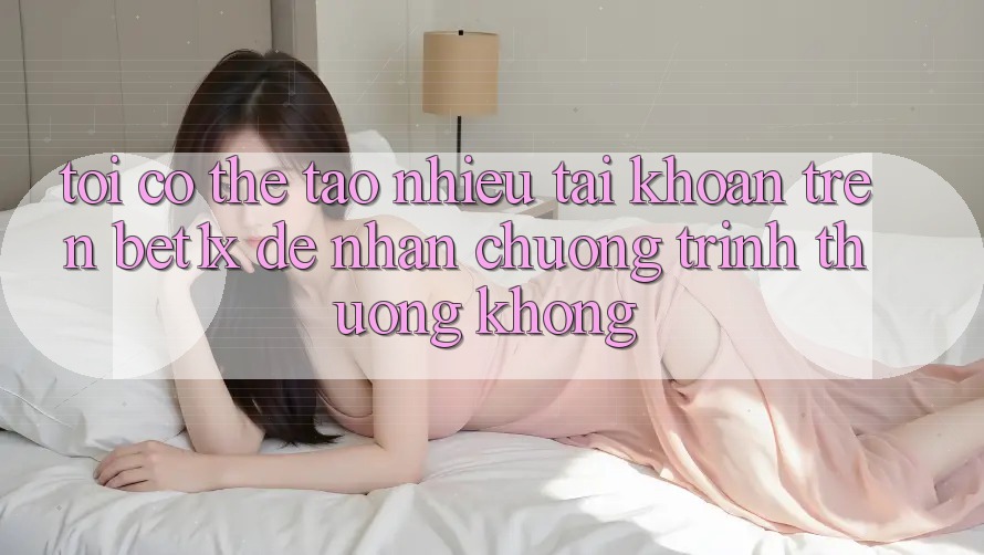 Tôi có thể tạo nhiều tài khoản trên bet1x để nhận chương trình thưởng không?