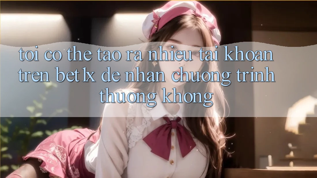 Tôi có thể tạo ra nhiều tài khoản trên bet1x để nhận chương trình thưởng không?
